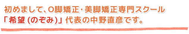 初めまして、O脚矯正・美脚矯正専門スクール「希望(のぞみ)」代表の中野直彦です。